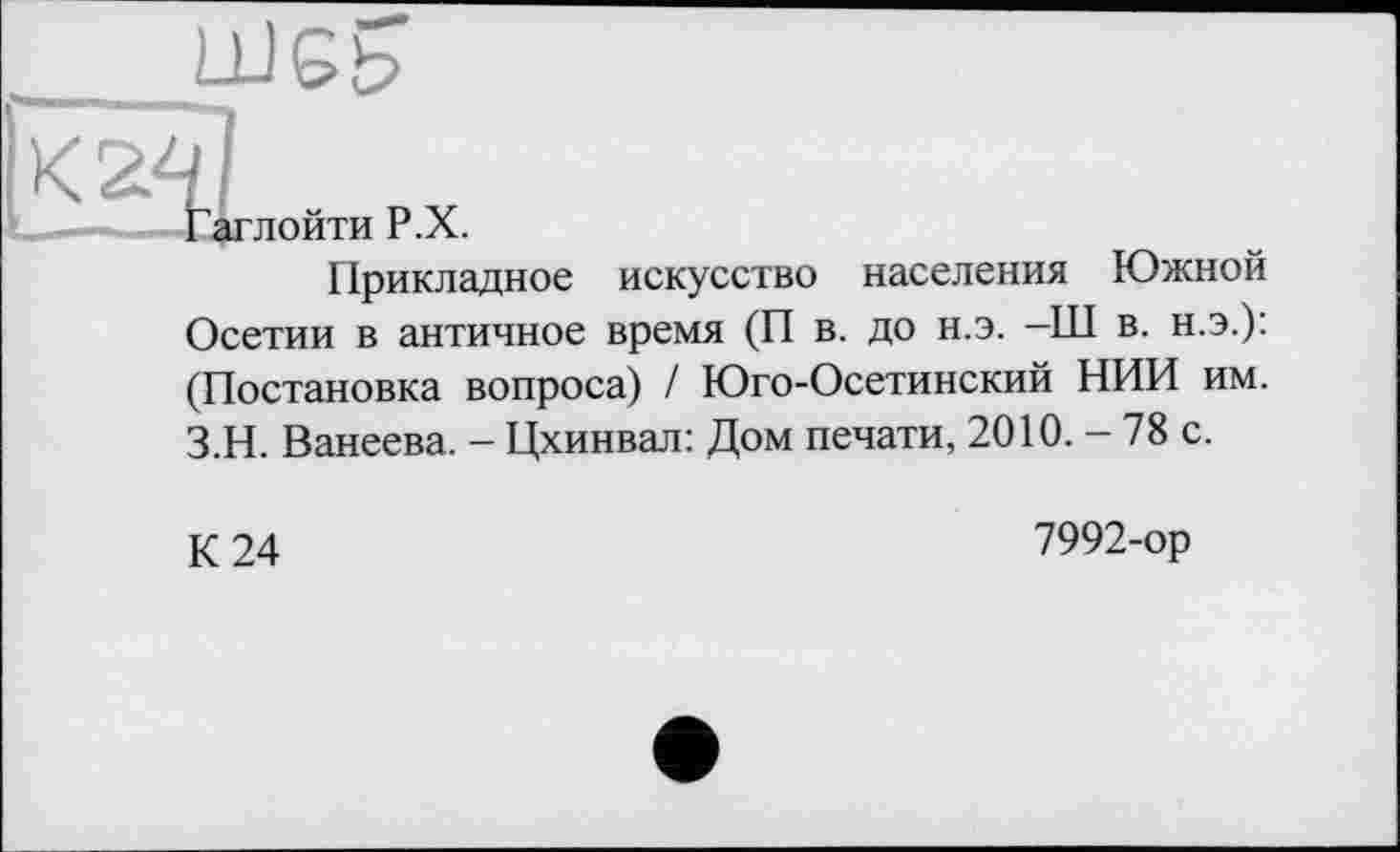 ﻿_____шеь
кй]
Гаглойти Р.Х.
Прикладное искусство населения Южной Осетии в античное время (П в. до н.э. -Ш в. н.э.): (Постановка вопроса) / Юго-Осетинский НИИ им. З.Н. Ванеева. - Цхинвал: Дом печати, 2010. - 78 с.
К 24
7992-ор